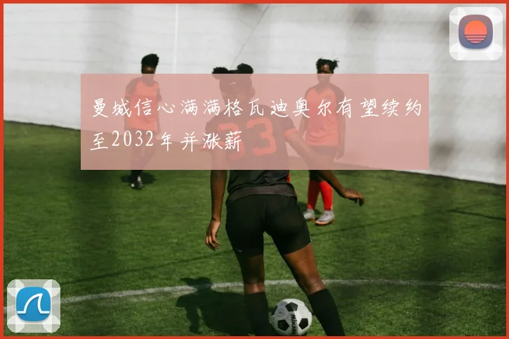曼城信心满满格瓦迪奥尔有望续约至2032年并涨薪