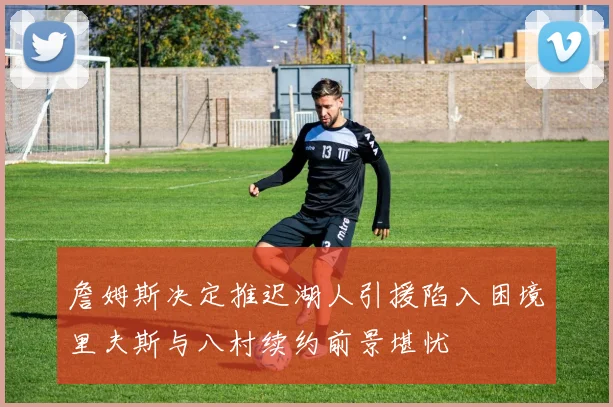詹姆斯决定推迟湖人引援陷入困境里夫斯与八村续约前景堪忧