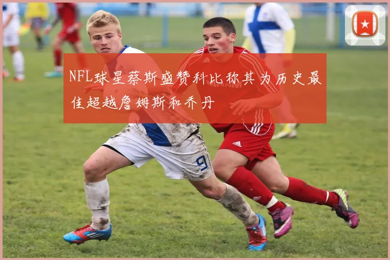 NFL球星蔡斯盛赞科比称其为历史最佳超越詹姆斯和乔丹