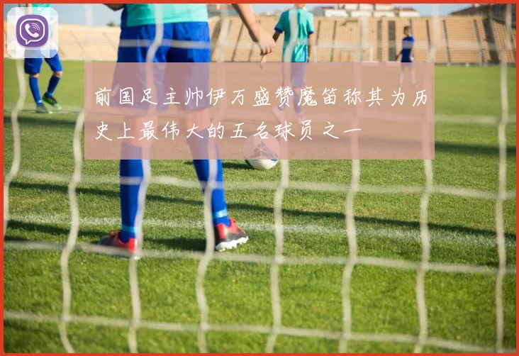 前国足主帅伊万盛赞魔笛称其为历史上最伟大的五名球员之一