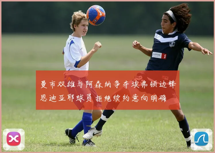 曼市双雄与阿森纳争夺埃弗顿边锋恩迪亚耶球员拒绝续约意向明确