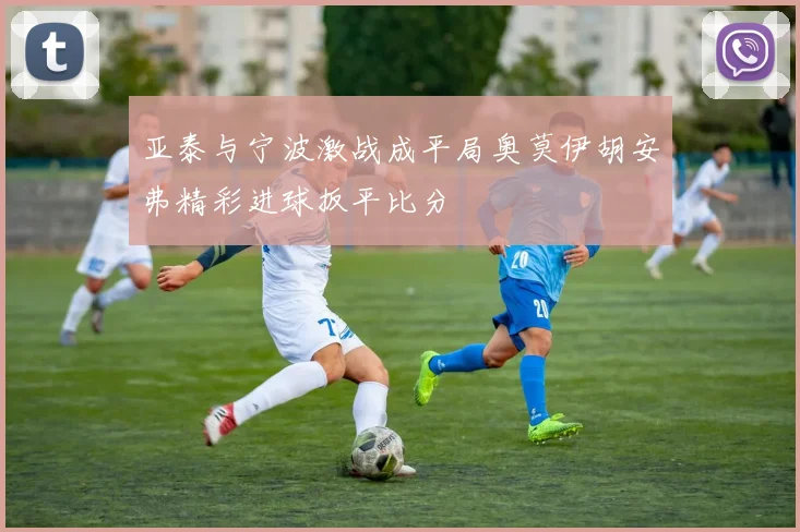 亚泰与宁波激战成平局奥莫伊胡安弗精彩进球扳平比分