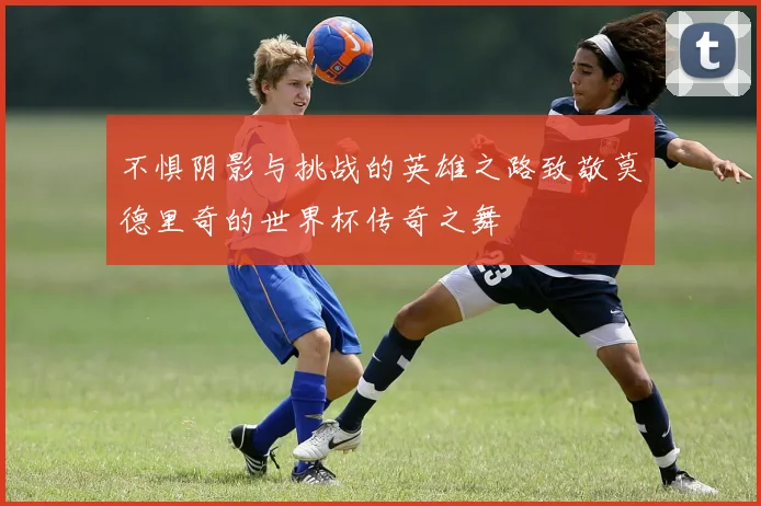 不惧阴影与挑战的英雄之路致敬莫德里奇的世界杯传奇之舞