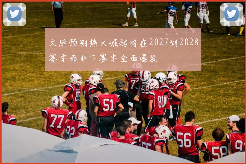 文胖预测热火崛起将在2027到2028赛季而非下赛季全面爆发