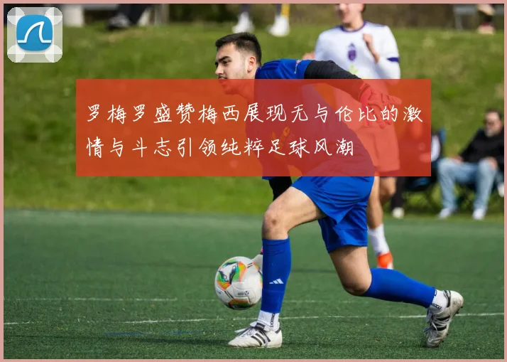 罗梅罗盛赞梅西展现无与伦比的激情与斗志引领纯粹足球风潮