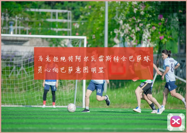 马竞拒绝将阿尔瓦雷斯转会巴萨球员心向巴萨意图明显