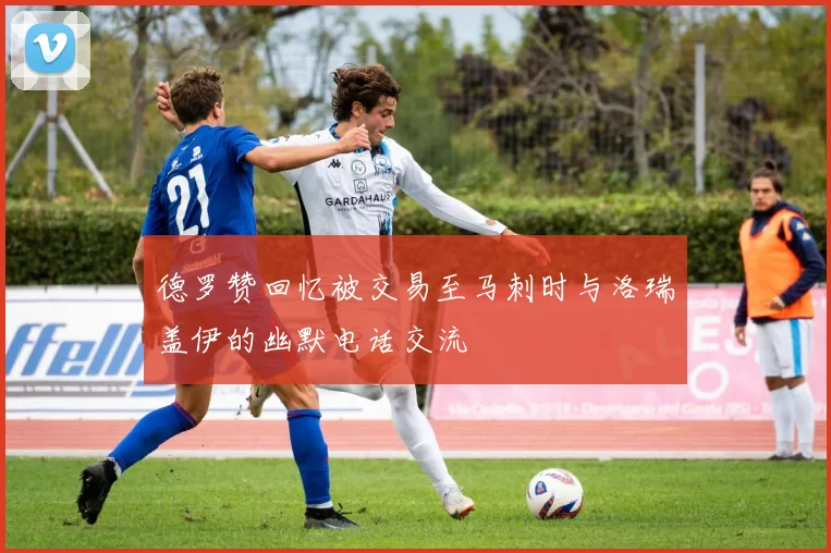 德罗赞回忆被交易至马刺时与洛瑞盖伊的幽默电话交流