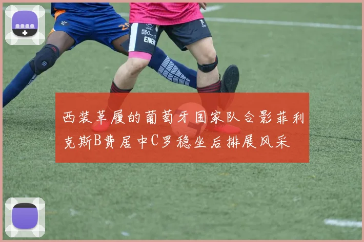 西装革履的葡萄牙国家队合影菲利克斯B费居中C罗稳坐后排展风采