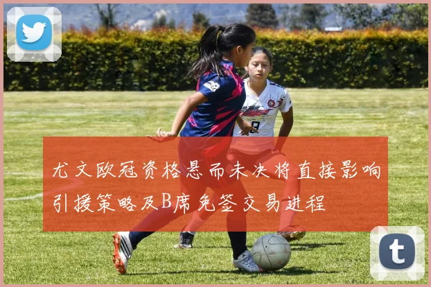 尤文欧冠资格悬而未决将直接影响引援策略及B席免签交易进程