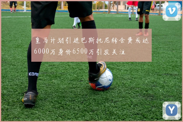 皇马计划引进巴斯托尼转会费或达6000万身价6500万引发关注