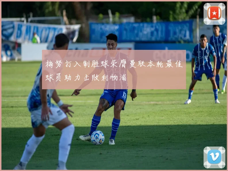 梅努打入制胜球荣膺曼联本轮最佳球员助力击败利物浦