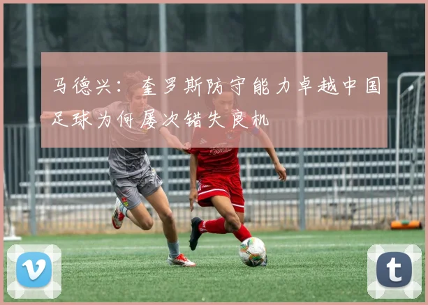 马德兴：奎罗斯防守能力卓越中国足球为何屡次错失良机