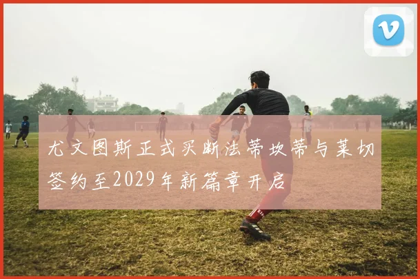 尤文图斯正式买断法蒂坎蒂与莱切签约至2029年新篇章开启