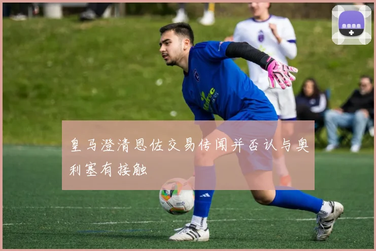 皇马澄清恩佐交易传闻并否认与奥利塞有接触