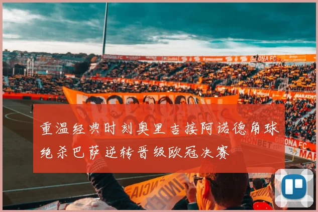 重温经典时刻奥里吉接阿诺德角球绝杀巴萨逆转晋级欧冠决赛