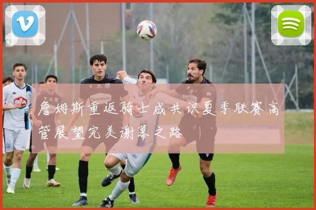 詹姆斯重返骑士成共识夏季联赛高管展望完美谢幕之路